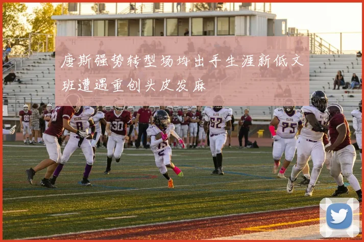 唐斯强势转型场均出手生涯新低文班遭遇重创头皮发麻