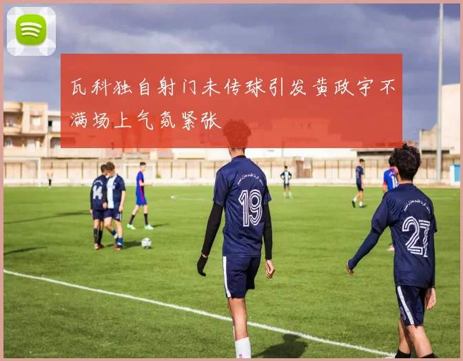 瓦科独自射门未传球引发黄政宇不满场上气氛紧张