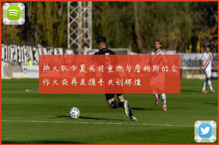 热火队今夏或将重燃与詹姆斯的合作火花再度携手共创辉煌