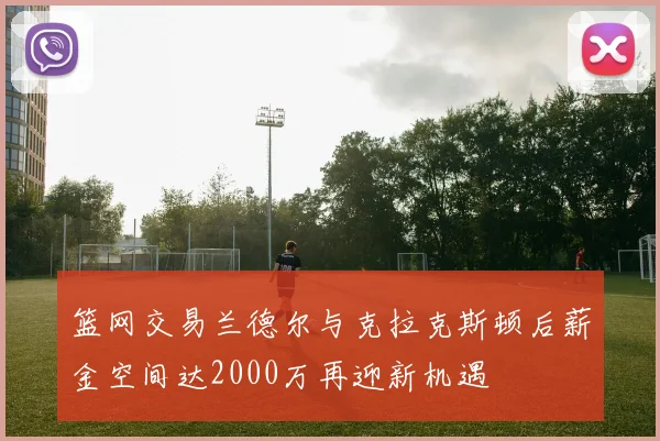 篮网交易兰德尔与克拉克斯顿后薪金空间达2000万再迎新机遇
