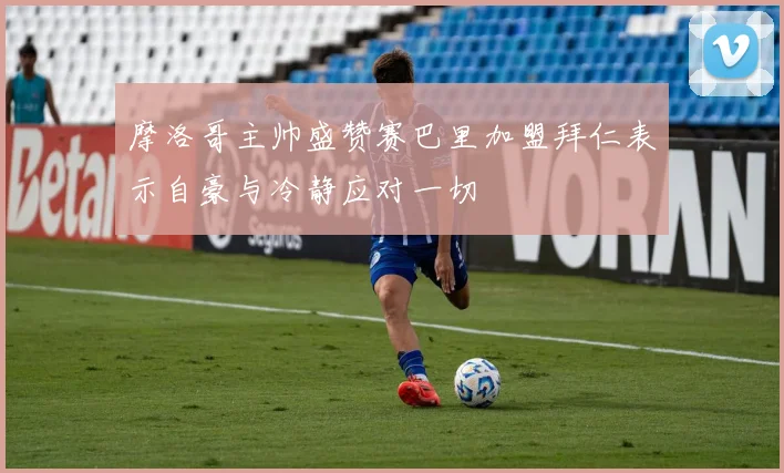摩洛哥主帅盛赞赛巴里加盟拜仁表示自豪与冷静应对一切
