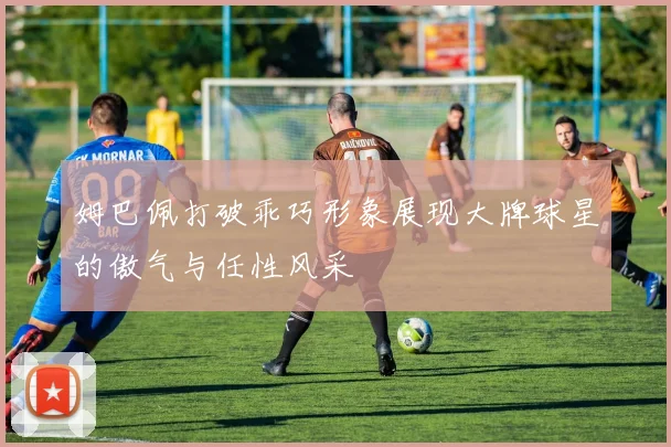 姆巴佩打破乖巧形象展现大牌球星的傲气与任性风采