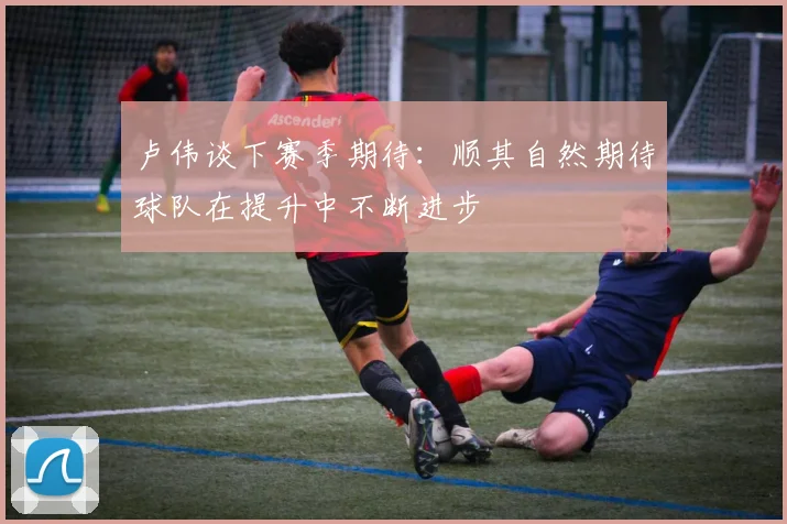 卢伟谈下赛季期待：顺其自然期待球队在提升中不断进步