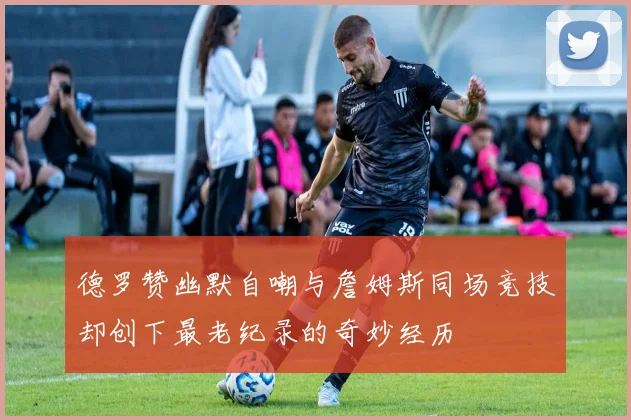 德罗赞幽默自嘲与詹姆斯同场竞技却创下最老纪录的奇妙经历