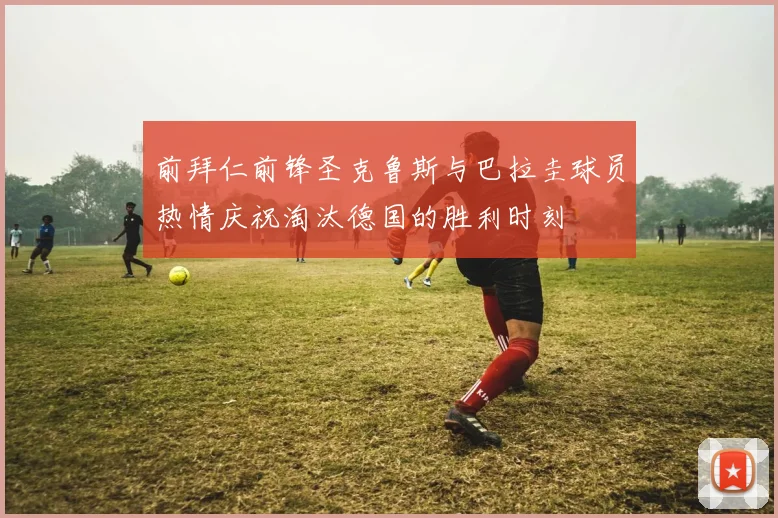 前拜仁前锋圣克鲁斯与巴拉圭球员热情庆祝淘汰德国的胜利时刻