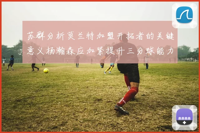 苏群分析莫兰特加盟开拓者的关键意义杨瀚森应加紧提升三分球能力