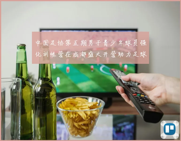 中国足协第五期男子青少年球员强化训练营在成都盛大开营助力足球未来发展