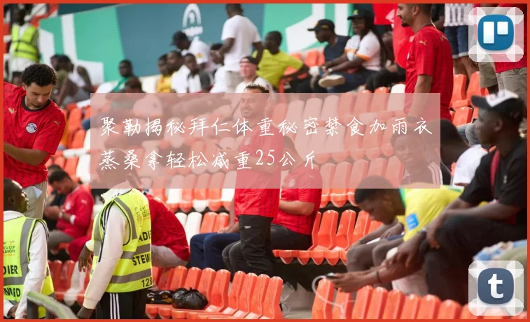 聚勒揭秘拜仁体重秘密禁食加雨衣蒸桑拿轻松减重25公斤