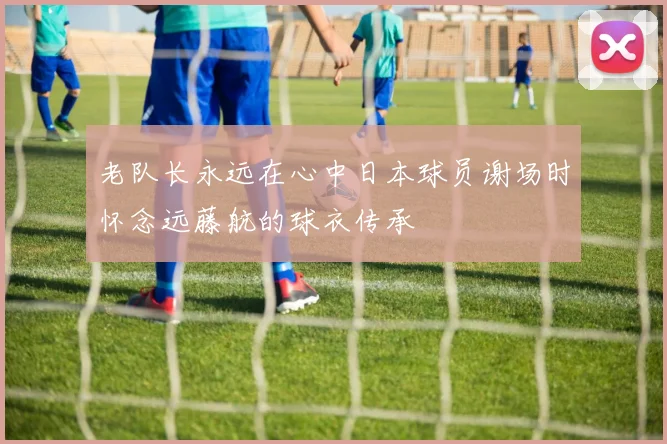 老队长永远在心中日本球员谢场时怀念远藤航的球衣传承