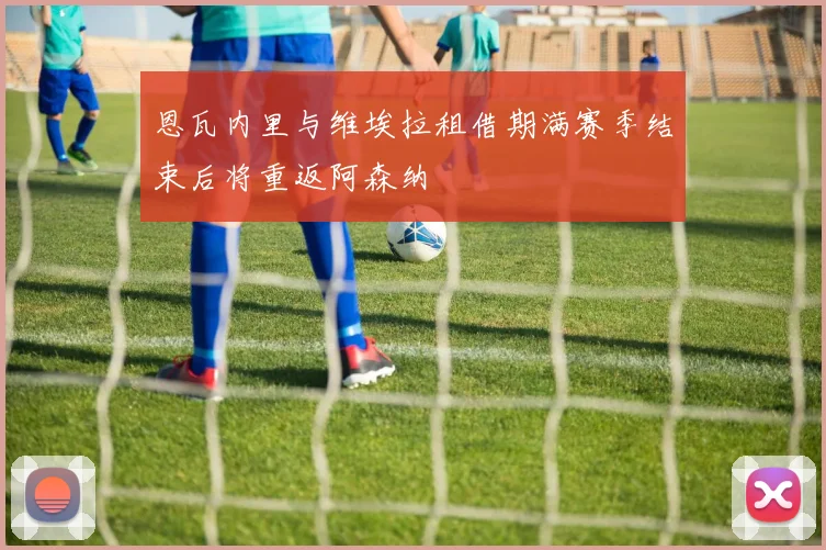 恩瓦内里与维埃拉租借期满赛季结束后将重返阿森纳