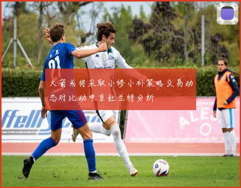 火箭或将采取小修小补策略交易动态对比动申京杜兰特分析