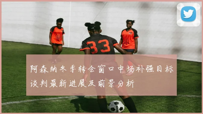 阿森纳冬季转会窗口中场补强目标谈判最新进展及前景分析