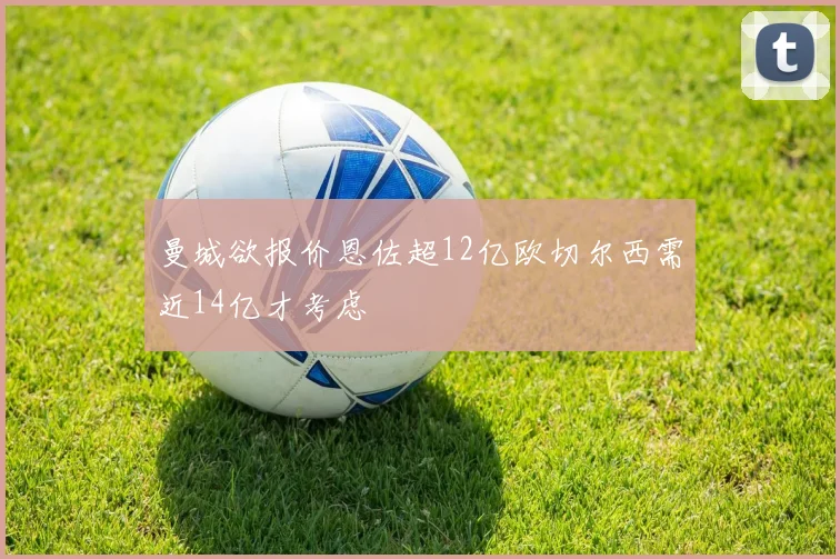 曼城欲报价恩佐超12亿欧切尔西需近14亿才考虑