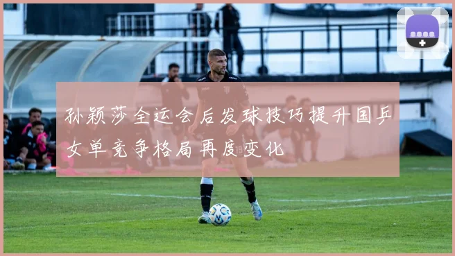 孙颖莎全运会后发球技巧提升国乒女单竞争格局再度变化