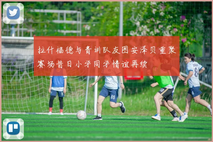 拉什福德与青训队友图安泽贝重聚赛场昔日小学同学情谊再续