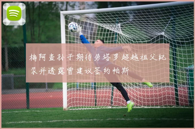 梅阿查孙子期待劳塔罗超越祖父纪录并透露曾建议签约帕斯
