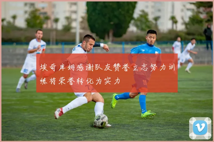 埃奇库姆感谢队友赞誉立志努力训练将荣誉转化为实力