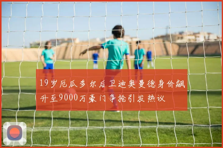 19岁厄瓜多尔后卫迪奥曼德身价飙升至9000万豪门争抢引发热议