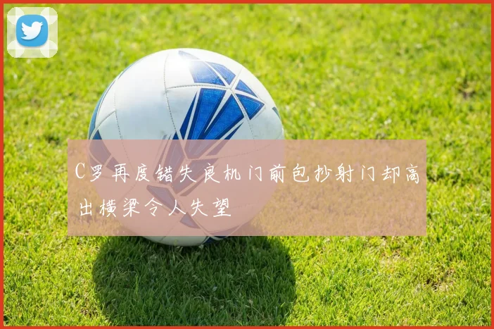C罗再度错失良机门前包抄射门却高出横梁令人失望