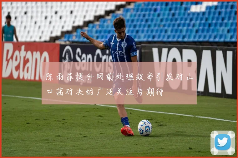 陈雨菲提升网前处理效率引发对山口茜对决的广泛关注与期待