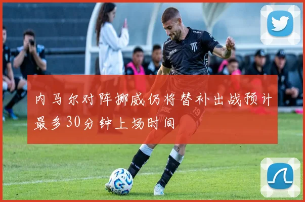 内马尔对阵挪威仍将替补出战预计最多30分钟上场时间