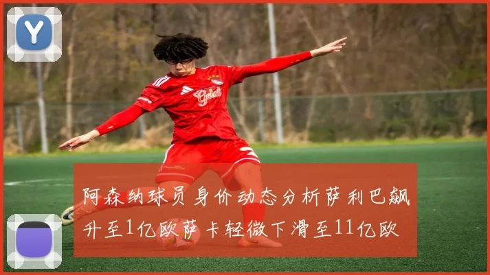 阿森纳球员身价动态分析萨利巴飙升至1亿欧萨卡轻微下滑至11亿欧