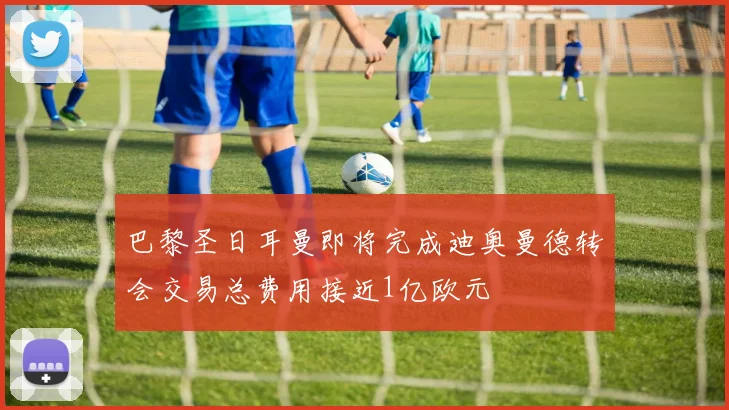 巴黎圣日耳曼即将完成迪奥曼德转会交易总费用接近1亿欧元