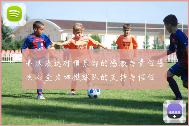齐沃表达对俱乐部的感激与责任感决心全力回报球队的支持与信任