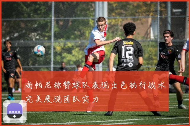 尚帕尼称赞球队表现出色执行战术完美展现团队实力