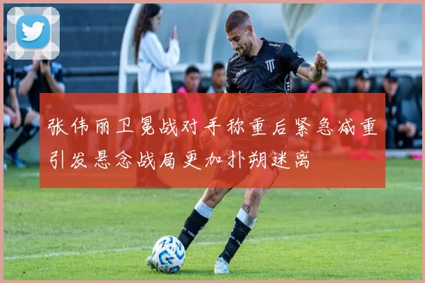 张伟丽卫冕战对手称重后紧急减重引发悬念战局更加扑朔迷离