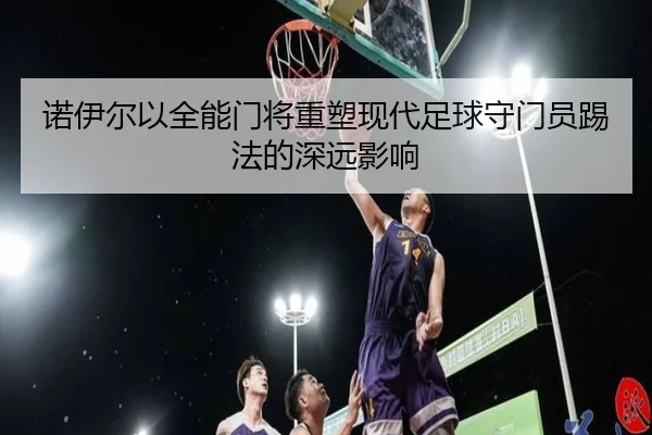 诺伊尔以全能门将重塑现代足球守门员踢法的深远影响